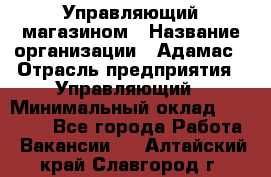 Управляющий магазином › Название организации ­ Адамас › Отрасль предприятия ­ Управляющий › Минимальный оклад ­ 55 000 - Все города Работа » Вакансии   . Алтайский край,Славгород г.